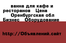 ванна для кафе и ресторанов › Цена ­ 5 100 - Оренбургская обл. Бизнес » Оборудование   